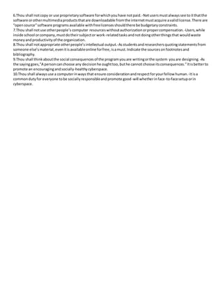 6.Thou shall not copy or use proprietary software for which you have not paid. -Net users must always see to it that the 
software or other multimedia products that are downloadable from the internet must acquire a valid license. There are 
“open source” software programs available with free licenses should there be budgetary constraints. 
7.Thou shall not use other people’s computer resources without authorization or proper compensation. -Users, while 
inside school or company, must do their subject or work-related tasks and not doing other things that would waste 
money and productivity of the organization. 
8.Thou shall not appropriate other people’s intellectual output.-As students and researchers quoting statements from 
someone else’s material, even it is available online for free, is a must. Indicate the sources on footnotes and 
bibliography. 
9.Thou shall think about the social consequences of the program you are writing or the system you are designing. -As 
the saying goes,”A person can choose any decision he ought too, but he cannot choose its consequences.” It is better to 
promote an encouraging and socially-healthy cyberspace. 
10.Thou shall always use a computer in ways that ensure consideration and respect for your fellow human.-It is a 
common duty for everyone to be socially responsible and promote good-will whether in face-to-face setup or in 
cyberspace. 
