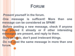 FORUM 
• Present yourself in the forum. 
•One message is sufficent! More than one 
message can be considered as SPAM! 
•Before posting a new message, check if anyone 
had posted it already or if other interesting 
messages are present, and reply to them. 
•Stay on topic, don’t post irrelevant things. 
•Do not post the same message in more than one 
forum. 
 