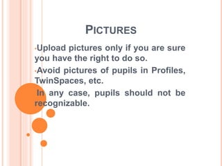 PICTURES 
•Upload pictures only if you are sure 
you have the right to do so. 
•Avoid pictures of pupils in Profiles, 
TwinSpaces, etc. 
•In any case, pupils should not be 
recognizable. 
 