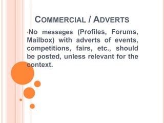 COMMERCIAL / ADVERTS 
•No messages (Profiles, Forums, 
Mailbox) with adverts of events, 
competitions, fairs, etc., should 
be posted, unless relevant for the 
context. 
 
