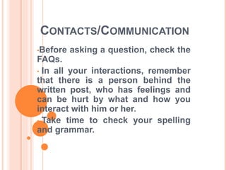 CONTACTS/COMMUNICATION 
•Before asking a question, check the 
FAQs. 
• In all your interactions, remember 
that there is a person behind the 
written post, who has feelings and 
can be hurt by what and how you 
interact with him or her. 
• Take time to check your spelling 
and grammar. 
