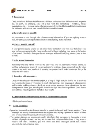 SMK SERI KANDI KDP 2015
f) Be universal
Other users have different Web browsers, different online services, different e-mail programs
etc. So don't, for example, send out e-mail with text formatting -- boldface, italics,
indentations, etc. -- because many other programs will not be able to read the formatting and
the recipients will receive your e-mail filled with muddled codes.
g) Be brief whenever possible
No one wants to read through a lot of unnecessary information. If you are replying to an e-
mail, try editing out unimportant information and anything that is repeated.
h) Always identify yourself
If your parents require you to use an online name instead of your real one, that's fine - use
your online name consistently. Never send e-mail without including your name at the bottom
of the e-mail. Similarly, don't post forum messages without identifying yourself, this is seen
as rude.
i) Make a good impression
Remember that the written word is the only way you can represent yourself online, so
spelling and grammar count. If you are going to be writing a large amount of text for other
people to see, make sure you break it up using paragraphs, it will make it easier on the eye for
those that will read it.
j) Be patient with newcomers
Once you have become an Internet expert, it is easy to forget that you started out as a newbie
too. Learning the rules of cyberspace is much like learning a new language; it takes practice,
and includes making mistakes. So if you come across someone else's mistakes on the net,
don't put them down, just politely point them in the right direction for guidance (send them a
copy of these rules to get them started on their way!).
3 Adhere to netiquette in various forms of online communications
• Listing netiquette items:
 Avoid spamming
• Spam is a term used on the Internet to refer to unsolicited e-mail and Usenet postings. These
messages are usually intended to entice the recipient into buying a product or service of some
kind or into participating in a get-rich-quick scheme.
• The senders (known as spammers) usually distribute their messages to thousands or even
millions of people at once, and they do not ask their recipients beforehand if they want to
receive such mail. Therefore, you will often hear these messages called bulk e-mail,
unsolicited e-mail, or junk e-mail.
 