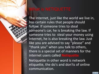 What is NETIQUETTE
The Internet, just like the world we live in,
has certain rules that people should
follow. If someone tries to steal
someone’s car, he is breaking the law. If
someone tries to steal your money using
Internet, he is also breaking the law. Just
like you are advised to say “please” and
“thank you” when you talk to others,
there is a special set of manners for the
internet users called Netiquette
Netiquette in other word is network
etiquette, the do's and don'ts of online
communication.
 