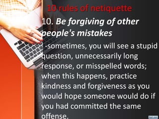 10 rules of netiquette
10. Be forgiving of other
people's mistakes
-sometimes, you will see a stupid
question, unnecessarily long
response, or misspelled words;
when this happens, practice
kindness and forgiveness as you
would hope someone would do if
you had committed the same
offense.
 