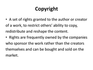 Copyright
• A set of rights granted to the author or creator
of a work, to restrict others’ ability to copy,
redistribute and reshape the content.
• Rights are frequently owned by the companies
who sponsor the work rather than the creators
themselves and can be bought and sold on the
market.
 