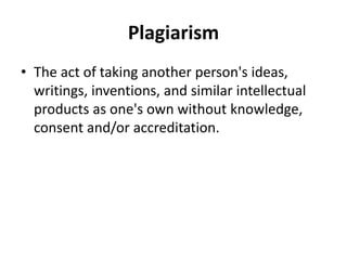 Plagiarism
• The act of taking another person's ideas,
writings, inventions, and similar intellectual
products as one's own without knowledge,
consent and/or accreditation.
 