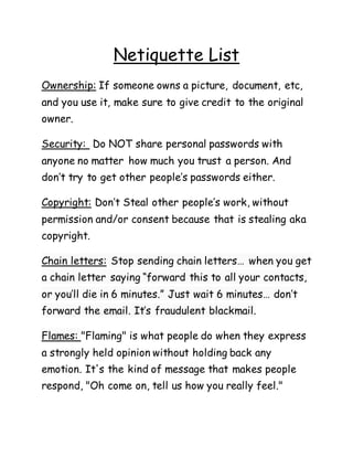 Netiquette List
Ownership: If someone owns a picture, document, etc,
and you use it, make sure to give credit to the original
owner.
Security: Do NOT share personal passwords with
anyone no matter how much you trust a person. And
don’t try to get other people’s passwords either.
Copyright: Don’t Steal other people’s work, without
permission and/or consent because that is stealing aka
copyright.
Chain letters: Stop sending chain letters… when you get
a chain letter saying “forward this to all your contacts,
or you’ll die in 6 minutes.” Just wait 6 minutes… don’t
forward the email. It’s fraudulent blackmail.
Flames: "Flaming" is what people do when they express
a strongly held opinion without holding back any
emotion. It's the kind of message that makes people
respond, "Oh come on, tell us how you really feel."
 