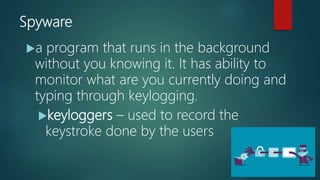 Spyware
a program that runs in the background
without you knowing it. It has ability to
monitor what are you currently doing and
typing through keylogging.
keyloggers – used to record the
keystroke done by the users
 