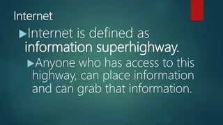 Internet
Internet is defined as
information superhighway.
Anyone who has access to this
highway, can place information
and can grab that information.
 
