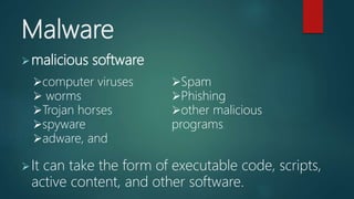 Malware
malicious software
It can take the form of executable code, scripts,
active content, and other software.
computer viruses
 worms
Trojan horses
spyware
adware, and
Spam
Phishing
other malicious
programs.
 