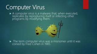 Computer Virus
 A computer virus is a malware that; when executed,
replicates by reproducing itself or infecting other
programs by modifying them.
 The term computer virus was a misnomer until it was
coined by Fred Cohen in 1985.
 