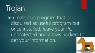 Trojan
a malicious program that is
disguised as useful program but
once installed, leave your PC
unprotected and allows hackers to
get your information.
 