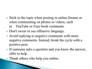  Stick to the topic when posting in online forums or
when commenting on photos or videos, such
as YouTube or Face book comments.
 Don't swear or use offensive language.
 Avoid replying to negative comments with more
negative comments. Instead, break the cycle with a
positive post.
 If someone asks a question and you know the answer,
offer to help.
 Thank others who help you online.
 