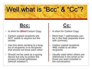 Well what is “Bcc” & “Cc”?
Bcc:
• Is short for Blind Carbon Copy
• Carbon copied recipients are
NOT visible to anyone but ...