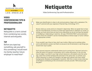 Netiquette
Video Conferencing Tips and Professionalism
VIDEO
CONFERENCING TIPS &
PROFESSIONALISM
NETIQUETTE
Netiquette is a term coined
from combining two words,
internet and etiquette.
TIP
Before you type/say
something, ask yourself is
this something I would want
my family, teacher, future
employer to read/hear?
Make sure identification is clear in all communications. Begin with a salutation (“Hi,
Jason!”) and end with your signature (“Hannah Kay, Criminology 101”).
Review what you wrote and try to interpret it objectively. When we speak face to face
and are misunderstood, we have an on-the-spot opportunity to rephrase our words. In
writing, we must strive twice as hard to be understood, as we do not have the benefit
of modifying or elaborating in real time. All caps (“I’M SHOUTING”) and exclamation
points (“Give me a break!!!”) can be misinterpreted as intense anger or humor without
the appropriate context.
If you wouldn’t say it face to face, don’t say it online. When you’re working online,
you’re safe behind a screen, but that’s no excuse to be ill-mannered or say things you
would never say in public.
Don’t assume everyone understands where you’re coming from. Sarcasm and wit is
often the spice of in-person conversation, but in online discussion, it can not only
lose its edge, it can bite! In your high school classroom, all students were the same
age, came from similar backgrounds and lived in the same area. In contrast, your
online classroom is made up of people of all ages and cultures who have varied
backgrounds, lifestyles and geographic locations. With this in mind, review what you
wrote before contributing to the conversation and ask yourself, “Will everyone get
the joke?”
 