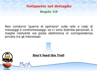28/11/06- linux day
              Netiquette nel dettaglio
                       Regola 5/9




Non condurre "guerre di opinione" sulla rete a colpi di
messaggi e contromessaggi: se ci sono diatribe personali, è
meglio risolverle via posta elettronica in corrispondenza
privata tra gli interessati.




                  Don't feed the Troll
 