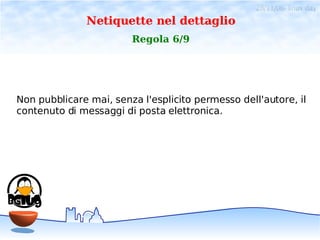 28/11/06- linux day
              Netiquette nel dettaglio
                        Regola 6/9




Non pubblicare mai, senza l'esplicito permesso dell'autore, il
contenuto di messaggi di posta elettronica.
 