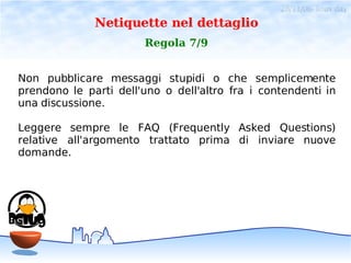 28/11/06- linux day
              Netiquette nel dettaglio
                       Regola 7/9


Non pubblicare messaggi stupidi o che semplicemente
prendono le parti dell'uno o dell'altro fra i contendenti in
una discussione.

Leggere sempre le FAQ (Frequently Asked Questions)
relative all'argomento trattato prima di inviare nuove
domande.
 