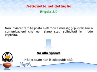 28/11/06- linux day
              Netiquette nel dettaglio
                        Regola 8/9




Non inviare tramite posta elettronica messaggi pubblicitari o
comunicazioni che non siano stati sollecitati in modo
esplicito.




                      No allo spam!!

             NB: lo spam non è solo pubblicità
 