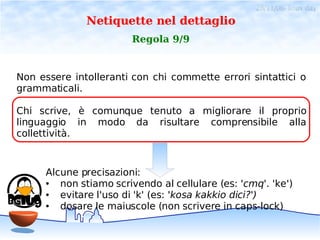 28/11/06- linux day
              Netiquette nel dettaglio
                        Regola 9/9


Non essere intolleranti con chi commette errori sintattici o
grammaticali.

Chi scrive, è comunque tenuto a migliorare il proprio
linguaggio in modo da risultare comprensibile alla
collettività.



      Alcune precisazioni:
      ●  non stiamo scrivendo al cellulare (es: 'cmq'. 'ke')
      ●  evitare l'uso di 'k' (es: 'kosa kakkio dici?')
      ●  dosare le maiuscole (non scrivere in caps-lock)
 