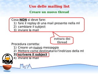 28/11/06- linux day
            Uso delle mailing list
            Creare un nuovo thread

Cosa NON si deve fare:
 1) fare il replay di una mail presente nella ml
 2) cambiare il subject
 3) inviare la mail

                             rottura dei
                               thread
Procedura corretta:
 1) Creare un nuovo messaggio
 2) Mettere come destinatario l'indirizzo della ml
 3) scrivere il subject
 4) inviare la mail
 