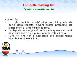 28/11/06- linux day
              Uso delle mailing list
               Quotare correttamente



Come si fa:
● Le righe quotate, perché si possa distinguerle da
  quelle della risposta, devono essere precedute dal
  simbolo ">" (Il simbolo di maggiore)
● La risposta va sempre dopo la parte quotata o, se si
  deve rispondere a più punti, inframezzata ad essa
● Tutto ciò che non è necessario alla comprensione
  dovrebbe essere eliminato
 