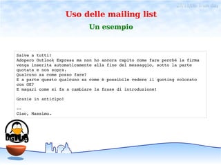 28/11/06- linux day
                      Uso delle mailing list
                            Un esempio



Salve a tutti!
Adopero Outlook Express ma non ho ancora capito come fare perché la firma
venga inserita automaticamente alla fine del messaggio, sotto la parte
quotata e non sopra.
Qualcuno sa come posso fare?
E a parte questo qualcuno sa come è possibile vedere il quoting colorato
con OE?
E magari come si fa a cambiare la frase di introduzione!

Grazie in anticipo!

­­ 
Ciao, Massimo.
 