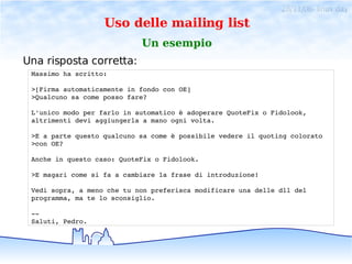 28/11/06- linux day
                   Uso delle mailing list
                            Un esempio
Una risposta corretta:
 Massimo ha scritto:

 >[Firma automaticamente in fondo con OE]
 >Qualcuno sa come posso fare?

 L'unico modo per farlo in automatico è adoperare QuoteFix o Fidolook,
 altrimenti devi aggiungerla a mano ogni volta.

 >E a parte questo qualcuno sa come è possibile vedere il quoting colorato
 >con OE?

 Anche in questo caso: QuoteFix o Fidolook.

 >E magari come si fa a cambiare la frase di introduzione!

 Vedi sopra, a meno che tu non preferisca modificare una delle dll del
 programma, ma te lo sconsiglio.

 ­­ 
 Saluti, Pedro.
 