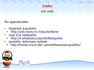28/11/06- linux day
                               Links
                              siti utili


Per approfondire:

●       imparare a quotare
    ➔    http://wiki.news.nic.it/QuotarBene
●       cosa è la netiquette
    ➔    http://it.wikipedia.org/wiki/Netiquette
●       quotefix: sistemare outlook
    ➔    http://home.in.tum.de/~jain/software/oe-quotefix/
 