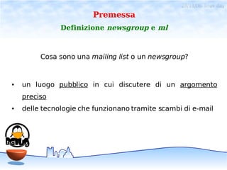 28/11/06- linux day
                        Premessa
               Definizione newsgroup e ml



         Cosa sono una mailing list o un newsgroup?


●   un luogo pubblico in cui discutere di un argomento
    preciso
●   delle tecnologie che funzionano tramite scambi di e-mail
 