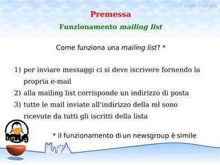 28/11/06- linux day
                        Premessa
              Funzionamento mailing list


             Come funziona una mailing list? *


1) per inviare messaggi ci si deve iscrivere fornendo la
  propria e-mail
2) alla mailing list corrisponde un indirizzo di posta
3) tutte le mail inviate all'indirizzo della ml sono
  ricevute da tutti gli iscritti della lista

            * il funzionamento di un newsgroup è simile
 