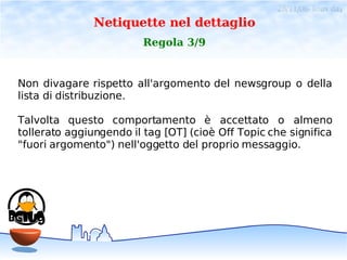 28/11/06- linux day
               Netiquette nel dettaglio
                         Regola 3/9


Non divagare rispetto all'argomento del newsgroup o della
lista di distribuzione.

Talvolta questo comportamento è accettato o almeno
tollerato aggiungendo il tag [OT] (cioè Off Topic che significa
"fuori argomento") nell'oggetto del proprio messaggio.
 