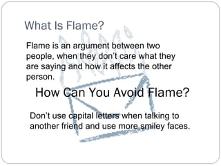 What Is Flame? Flame is an argument between two people, when they don’t care what they are saying and how it affects the other person. How Can You Avoid Flame? Don’t use capital letters when talking to another friend and use more smiley faces.