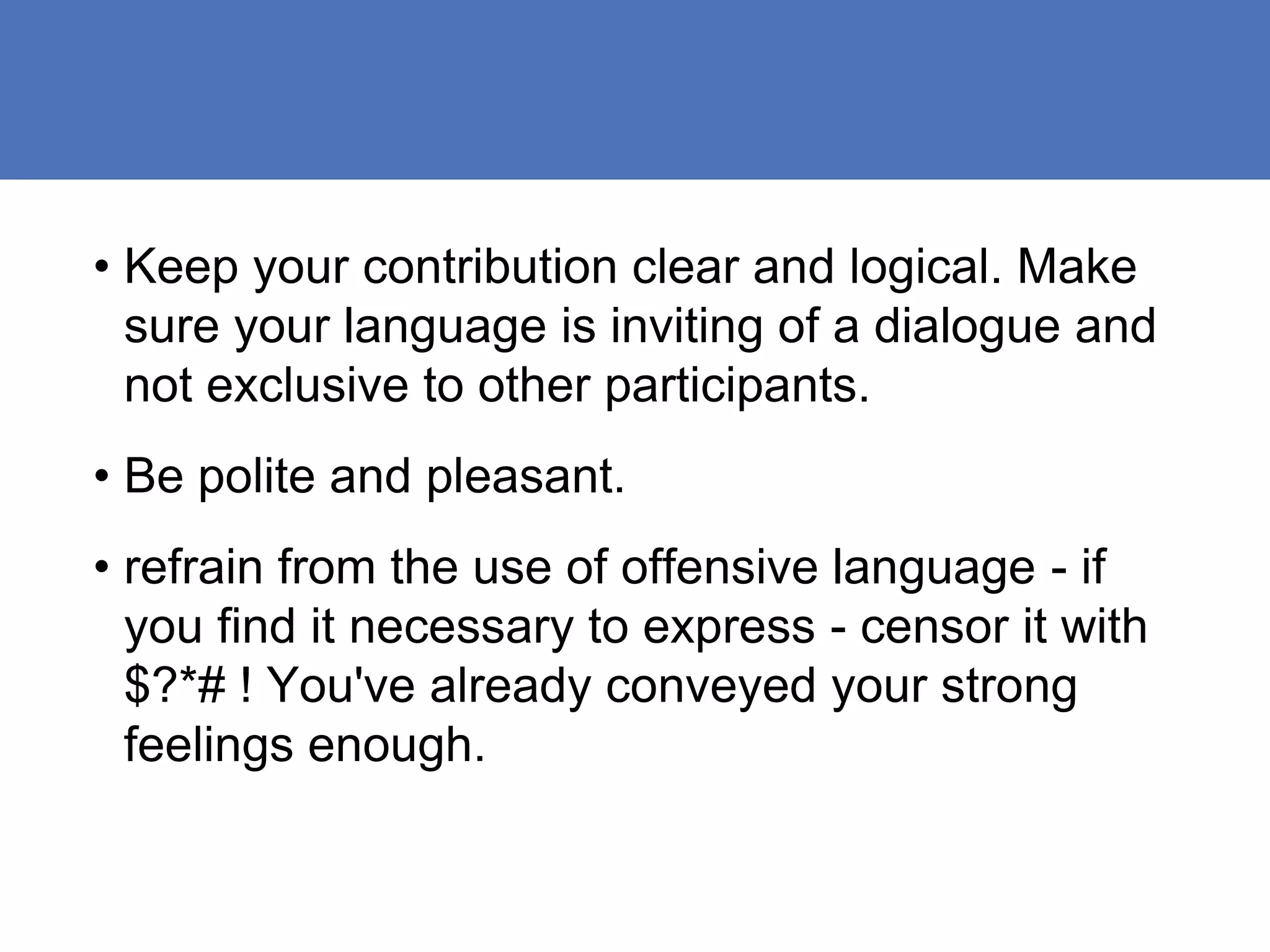 • Keep your contribution clear and logical. Make
  sure your language is inviting of a dialogue and
  not exclusive to other participants.
• Be polite and pleasant.
• refrain from the use of offensive language - if
  you find it necessary to express - censor it with
  $?*# ! You've already conveyed your strong
  feelings enough.
 