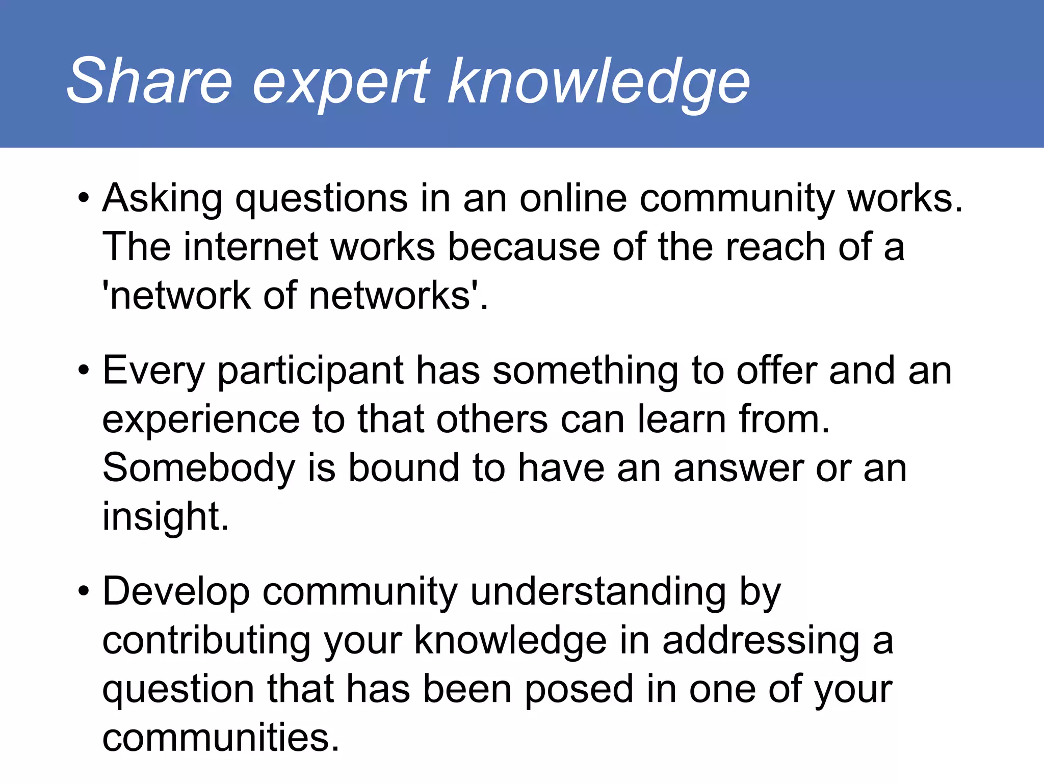 Share expert knowledge
• Asking questions in an online community works.
  The internet works because of the reach of a
  'network of networks'.
• Every participant has something to offer and an
  experience to that others can learn from.
  Somebody is bound to have an answer or an
  insight.
• Develop community understanding by
  contributing your knowledge in addressing a
  question that has been posed in one of your
  communities.
 