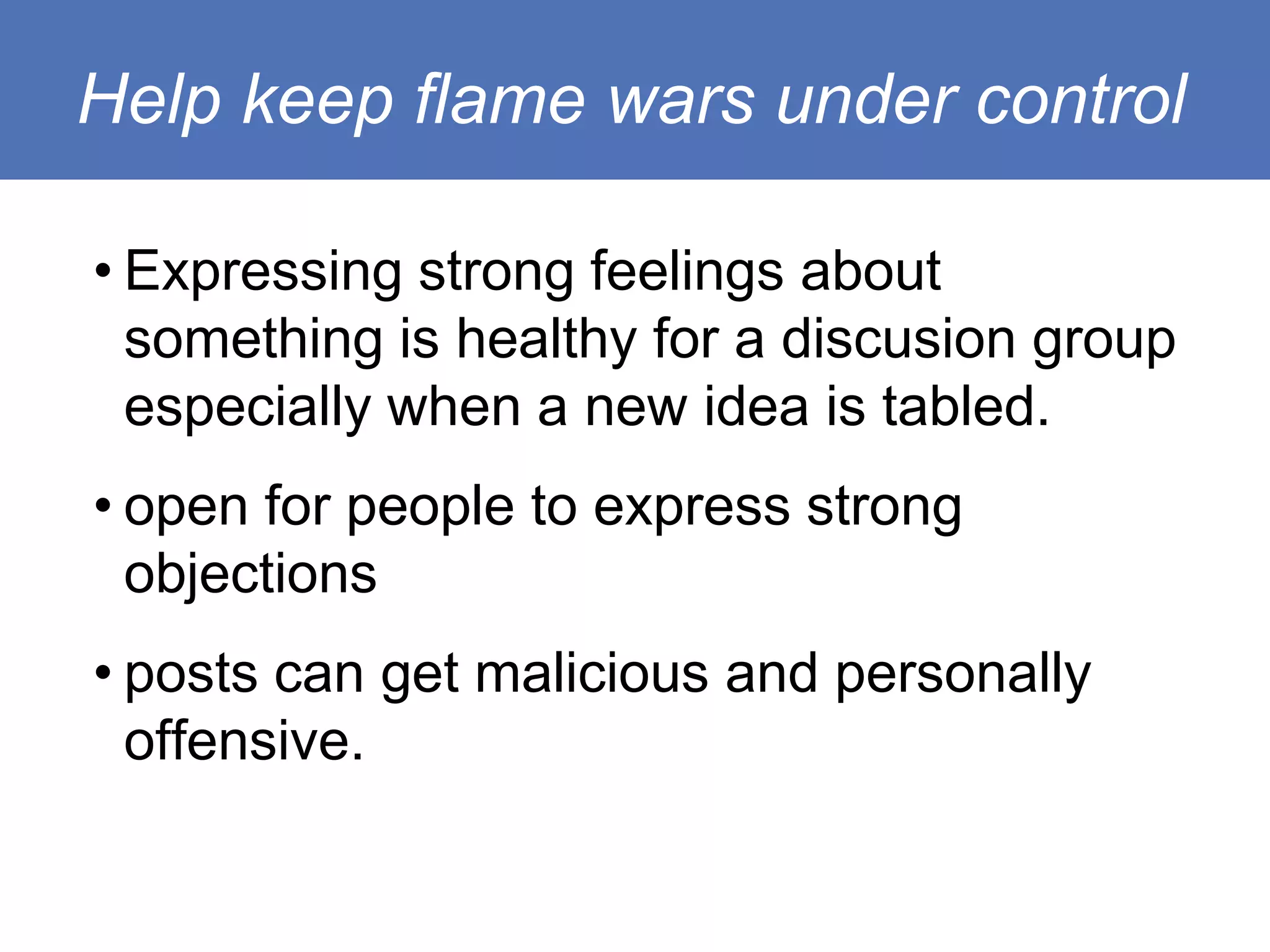 Help keep flame wars under control

• Expressing strong feelings about
  something is healthy for a discusion group
  especially when a new idea is tabled.
• open for people to express strong
  objections
• posts can get malicious and personally
  offensive.
 