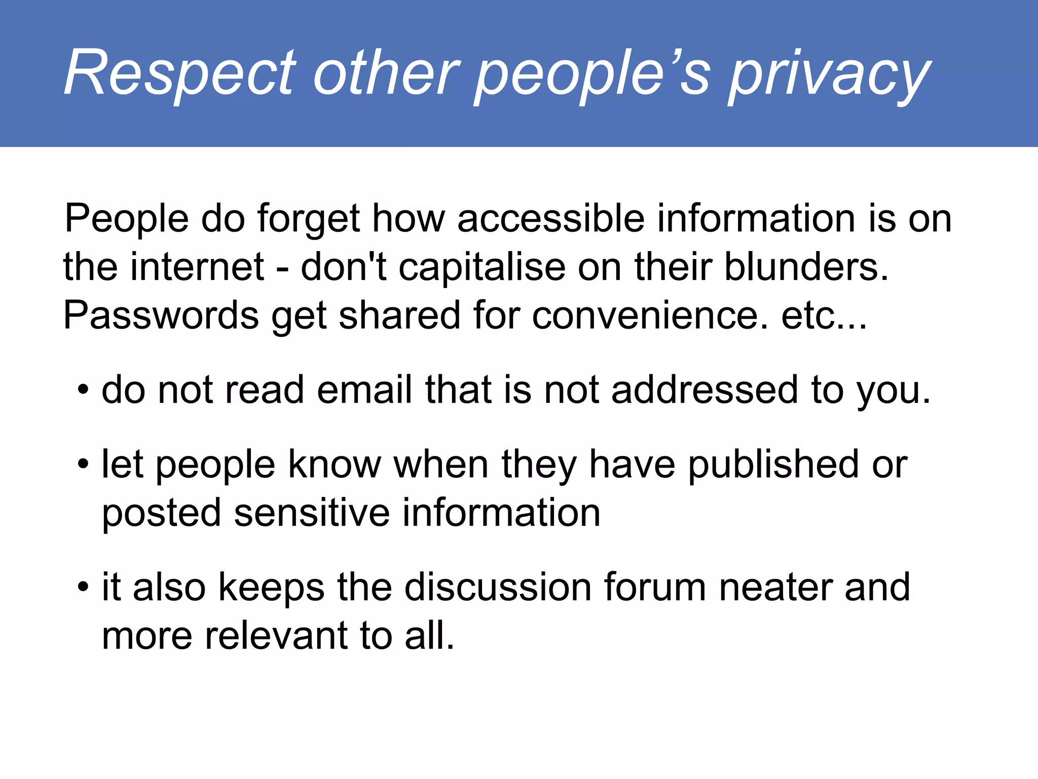 Respect other people’s privacy

People do forget how accessible information is on
the internet - don't capitalise on their blunders.
Passwords get shared for convenience. etc...
• do not read email that is not addressed to you.
• let people know when they have published or
  posted sensitive information
• it also keeps the discussion forum neater and
  more relevant to all.
 