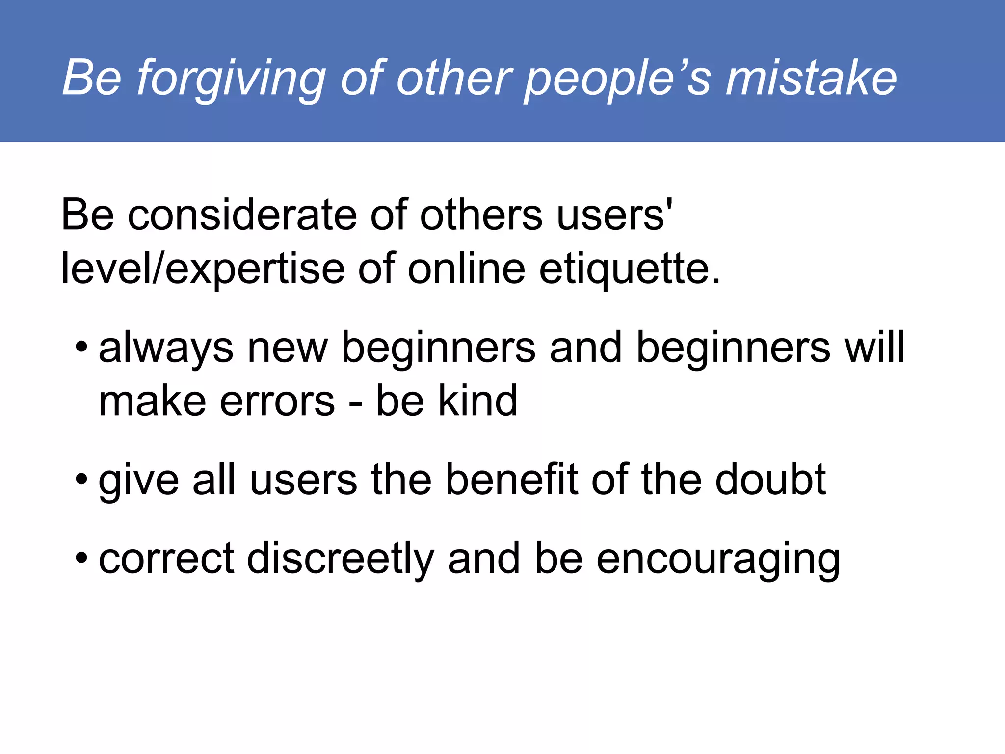 Be forgiving of other people’s mistake

Be considerate of others users'
level/expertise of online etiquette.
• always new beginners and beginners will
  make errors - be kind
• give all users the benefit of the doubt
• correct discreetly and be encouraging
 