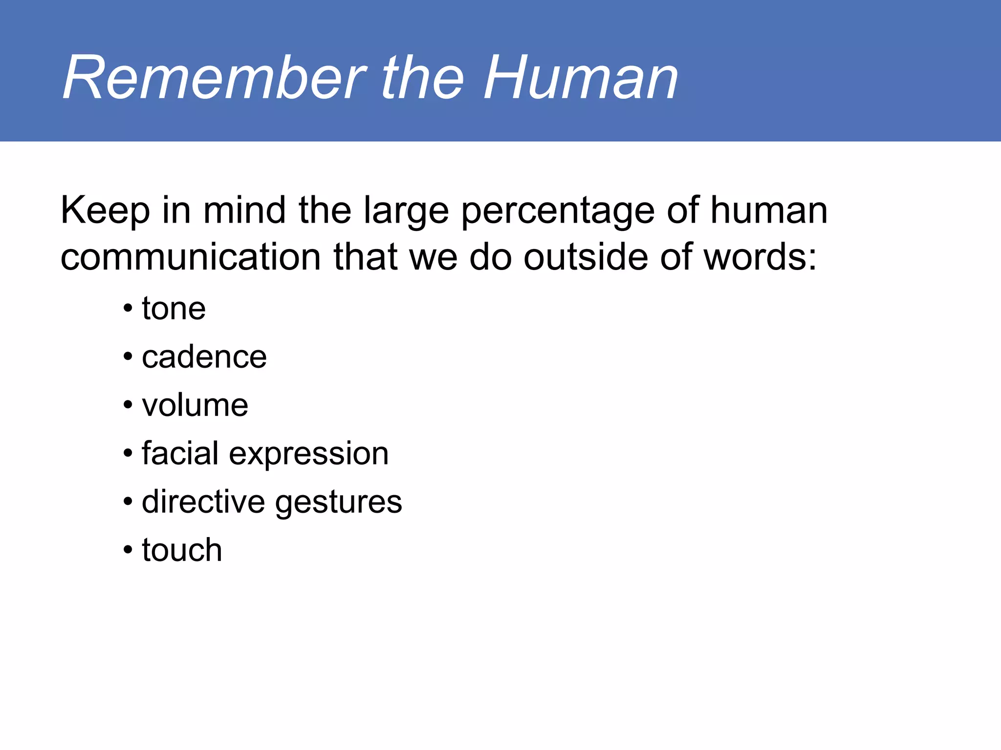Remember the Human

Keep in mind the large percentage of human
communication that we do outside of words:
   • tone
   • cadence
   • volume
   • facial expression
   • directive gestures
   • touch
 
