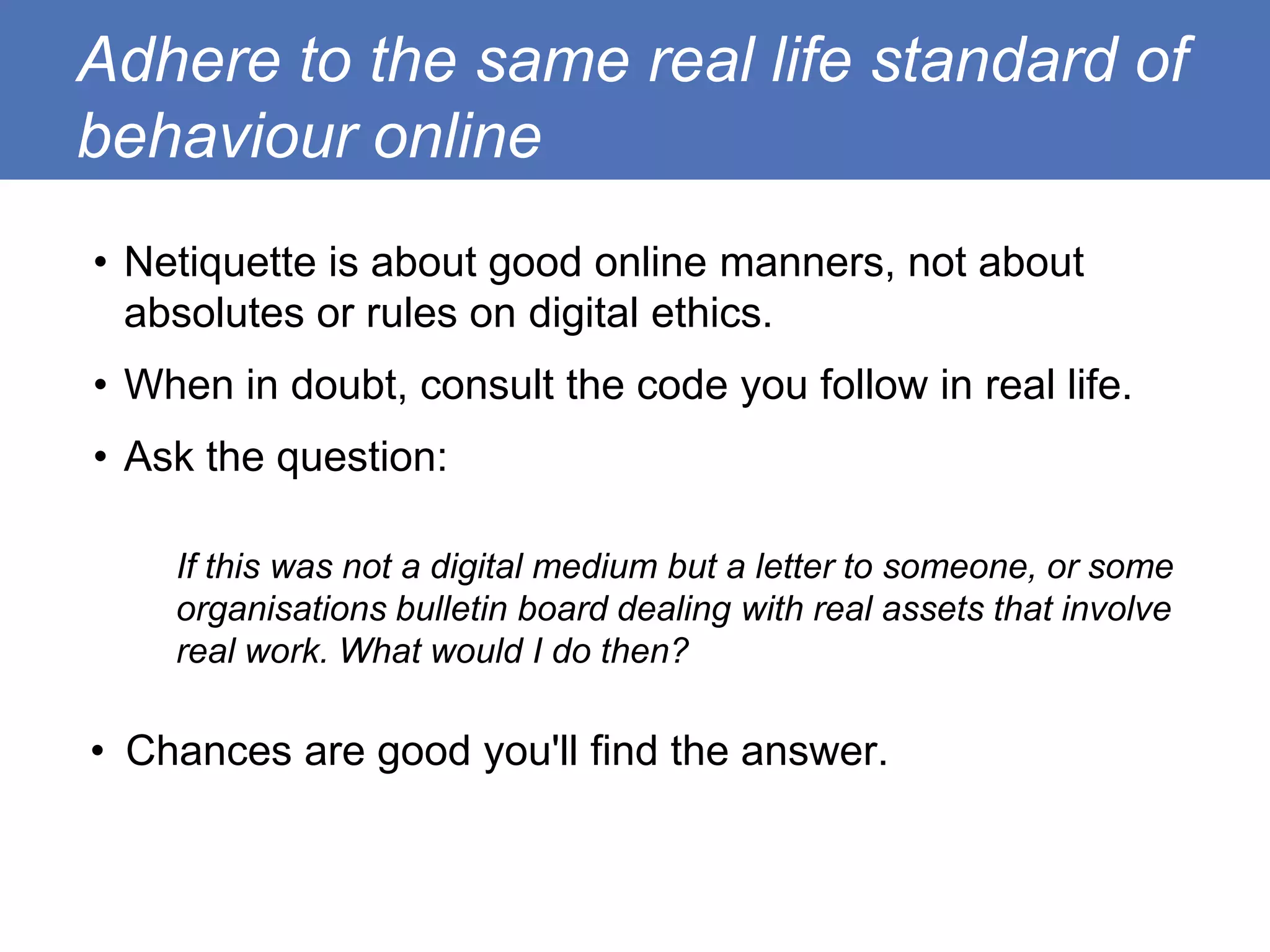 Adhere to the same real life standard of
behaviour online
• Netiquette is about good online manners, not about
  absolutes or rules on digital ethics.
• When in doubt, consult the code you follow in real life.
• Ask the question:

    If this was not a digital medium but a letter to someone, or some
    organisations bulletin board dealing with real assets that involve
    real work. What would I do then?

• Chances are good you'll find the answer.
 