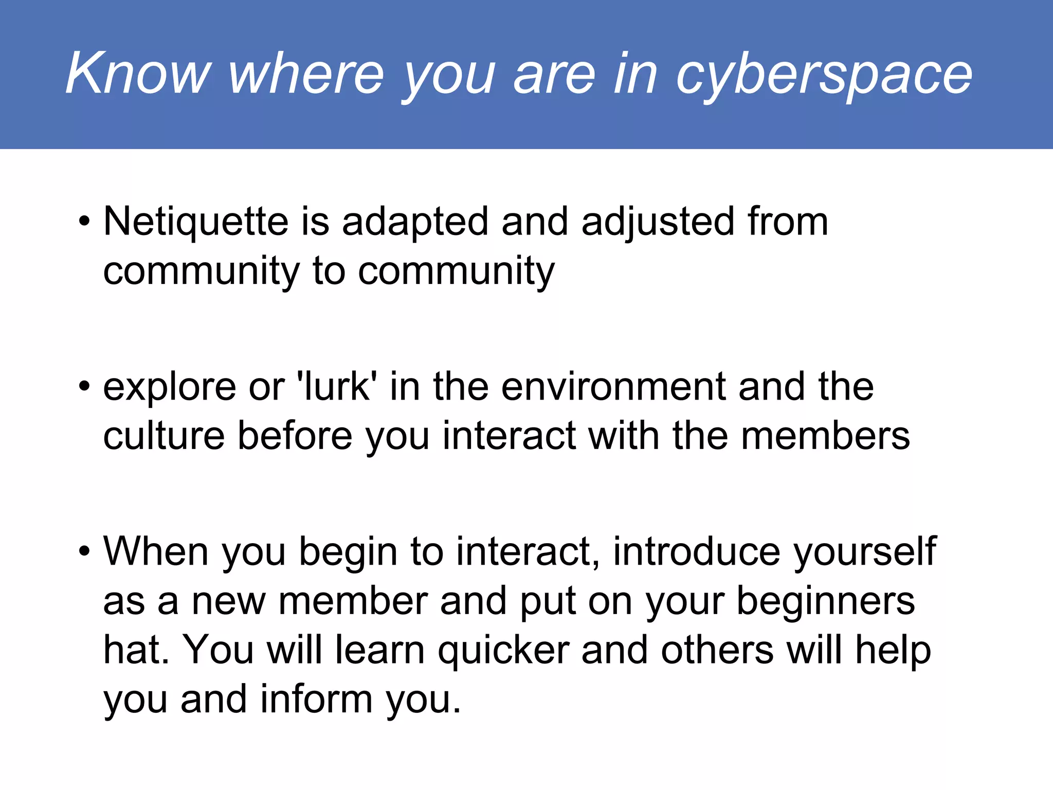 Know where you are in cyberspace

• Netiquette is adapted and adjusted from
  community to community

• explore or 'lurk' in the environment and the
  culture before you interact with the members

• When you begin to interact, introduce yourself
  as a new member and put on your beginners
  hat. You will learn quicker and others will help
  you and inform you.
 