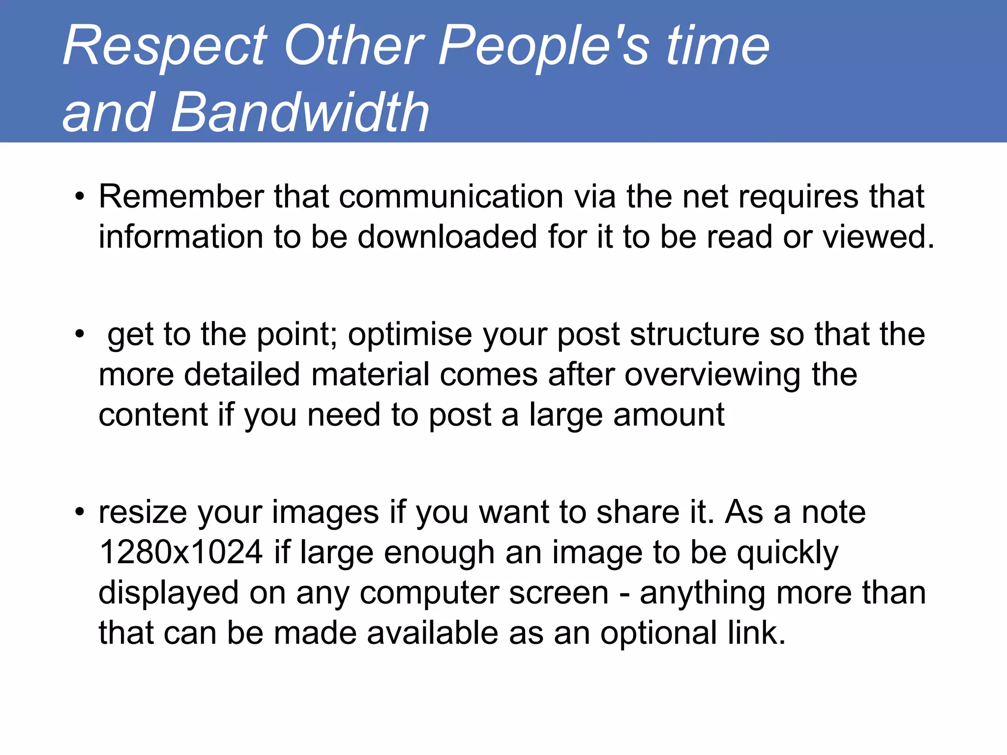 Respect Other People's time
and Bandwidth
• Remember that communication via the net requires that
  information to be downloaded for it to be read or viewed.

• get to the point; optimise your post structure so that the
  more detailed material comes after overviewing the
  content if you need to post a large amount

• resize your images if you want to share it. As a note
  1280x1024 if large enough an image to be quickly
  displayed on any computer screen - anything more than
  that can be made available as an optional link.
 