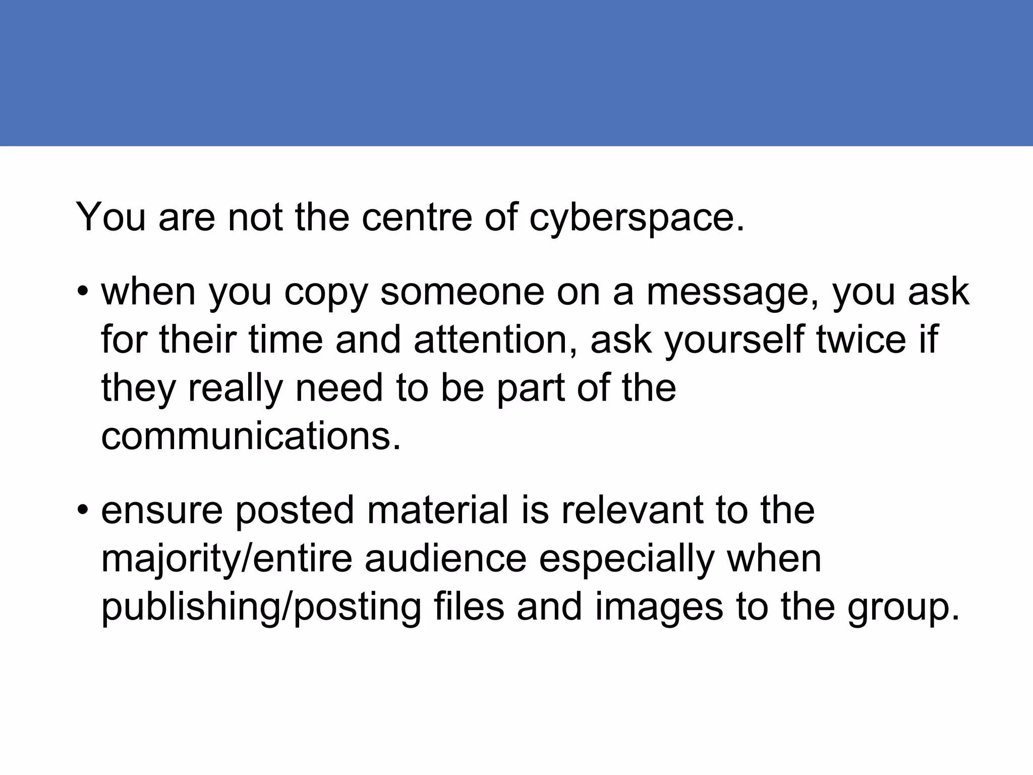 You are not the centre of cyberspace.
• when you copy someone on a message, you ask
  for their time and attention, ask yourself twice if
  they really need to be part of the
  communications.
• ensure posted material is relevant to the
  majority/entire audience especially when
  publishing/posting files and images to the group.
 