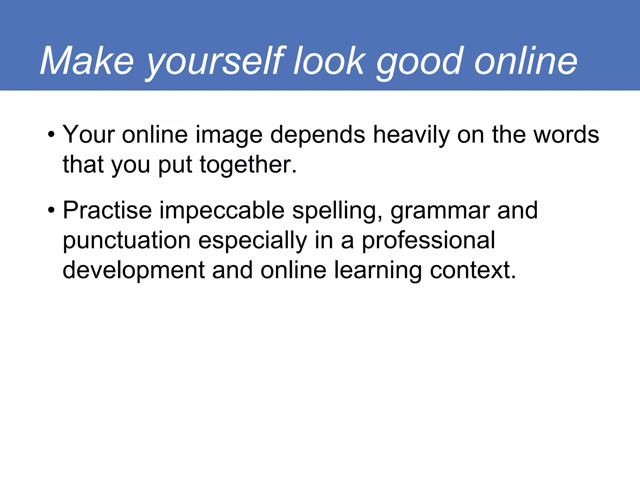 Make yourself look good online
• Your online image depends heavily on the words
  that you put together.
• Practise impeccable spelling, grammar and
  punctuation especially in a professional
  development and online learning context.
 
