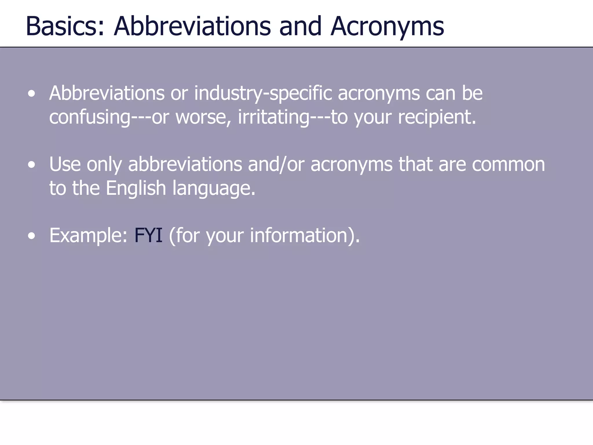 Basics: Abbreviations and Acronyms Abbreviations or industry-specific acronyms can be confusing---or worse, irritating---to your recipient.  Use only abbreviations and/or acronyms that are common to the English language. Example:  FYI  (for your information). 