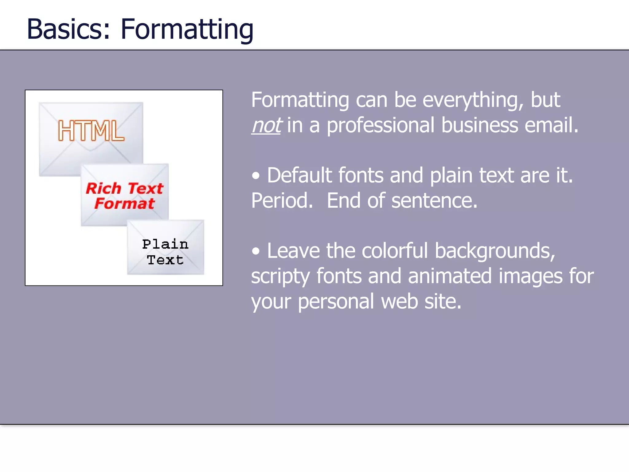 Formatting can be everything, but  not  in a professional business email. Default fonts and plain text are it.  Period.  End of sentence. Leave the colorful backgrounds, scripty fonts and animated images for your personal web site. Basics: Formatting 