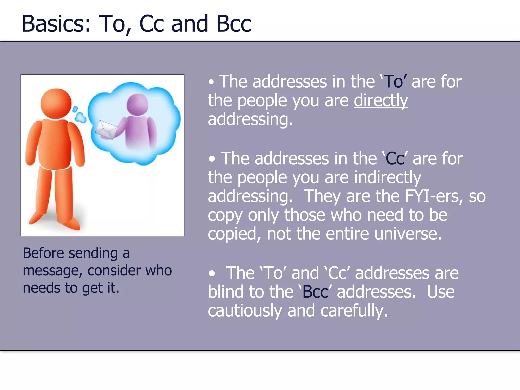 Basics: To, Cc and Bcc The addresses in the ‘ To’  are for the people you are  directly  addressing. The addresses in the ‘ Cc ’ are for the people you are indirectly addressing.  They are the FYI-ers, so copy only those who need to be copied, not the entire universe. The ‘To’ and ‘Cc’ addresses are blind to the ‘ Bcc ’ addresses.  Use cautiously and carefully. Before sending a message, consider who needs to get it. 