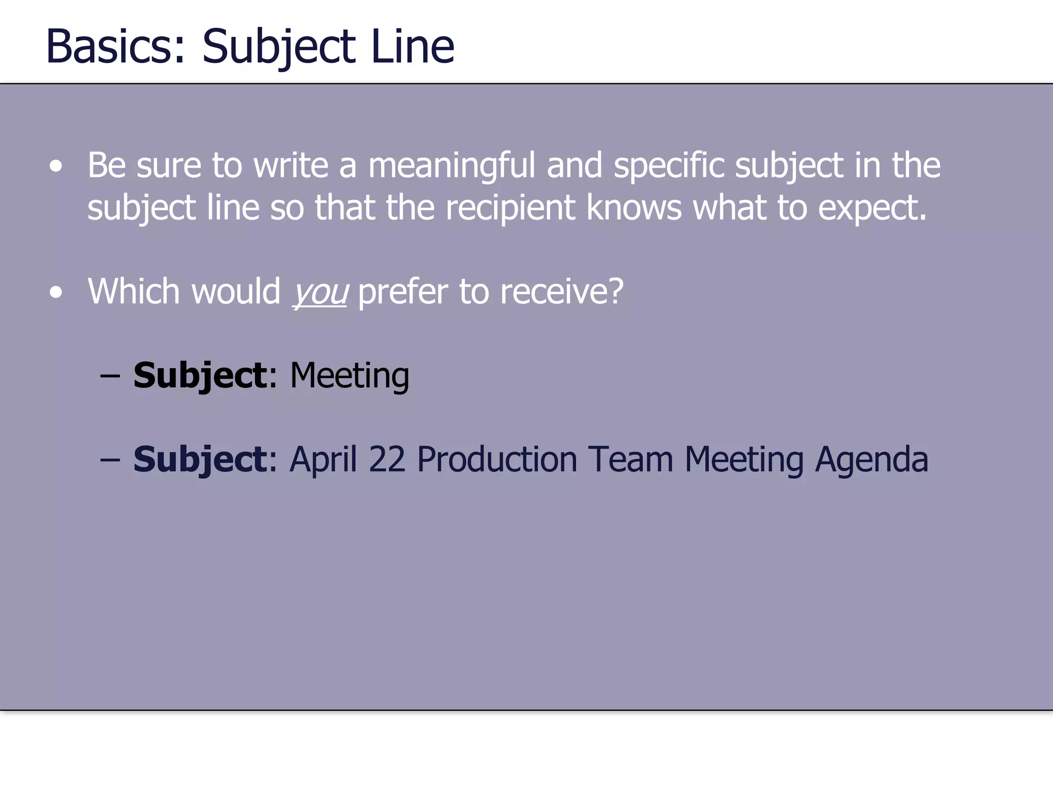 Basics: Subject Line Be sure to write a meaningful and specific subject in the subject line so that the recipient knows what to expect. Which would  you  prefer to receive? Subject : Meeting Subject : April 22 Production Team Meeting Agenda 