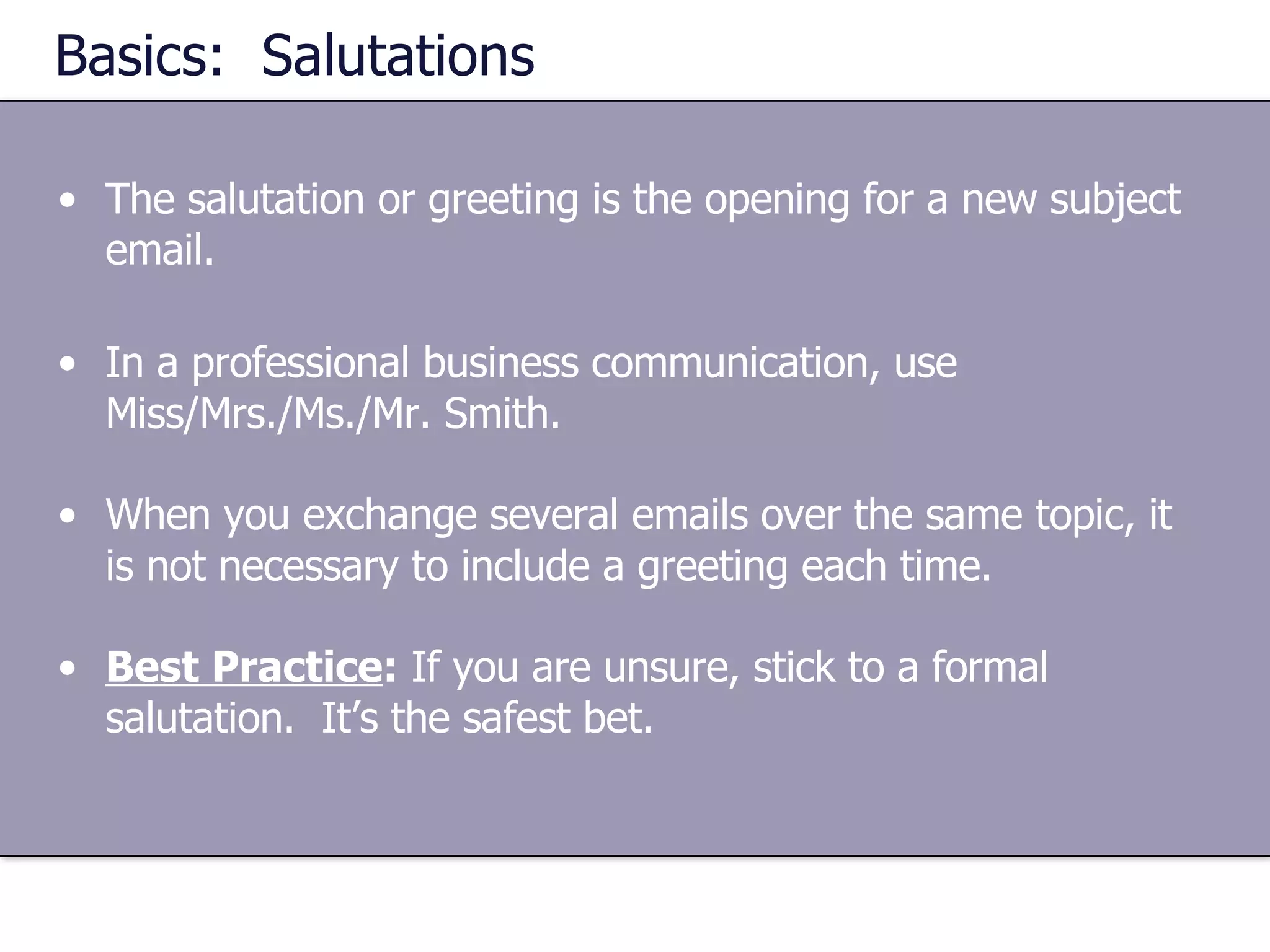 Basics:  Salutations The salutation or greeting is the opening for a new subject email. In a professional business communication, use Miss/Mrs./Ms./Mr. Smith. When you exchange several emails over the same topic, it is not necessary to include a greeting each time. Best Practice :  If you are unsure, stick to a formal salutation.  It’s the safest bet. 