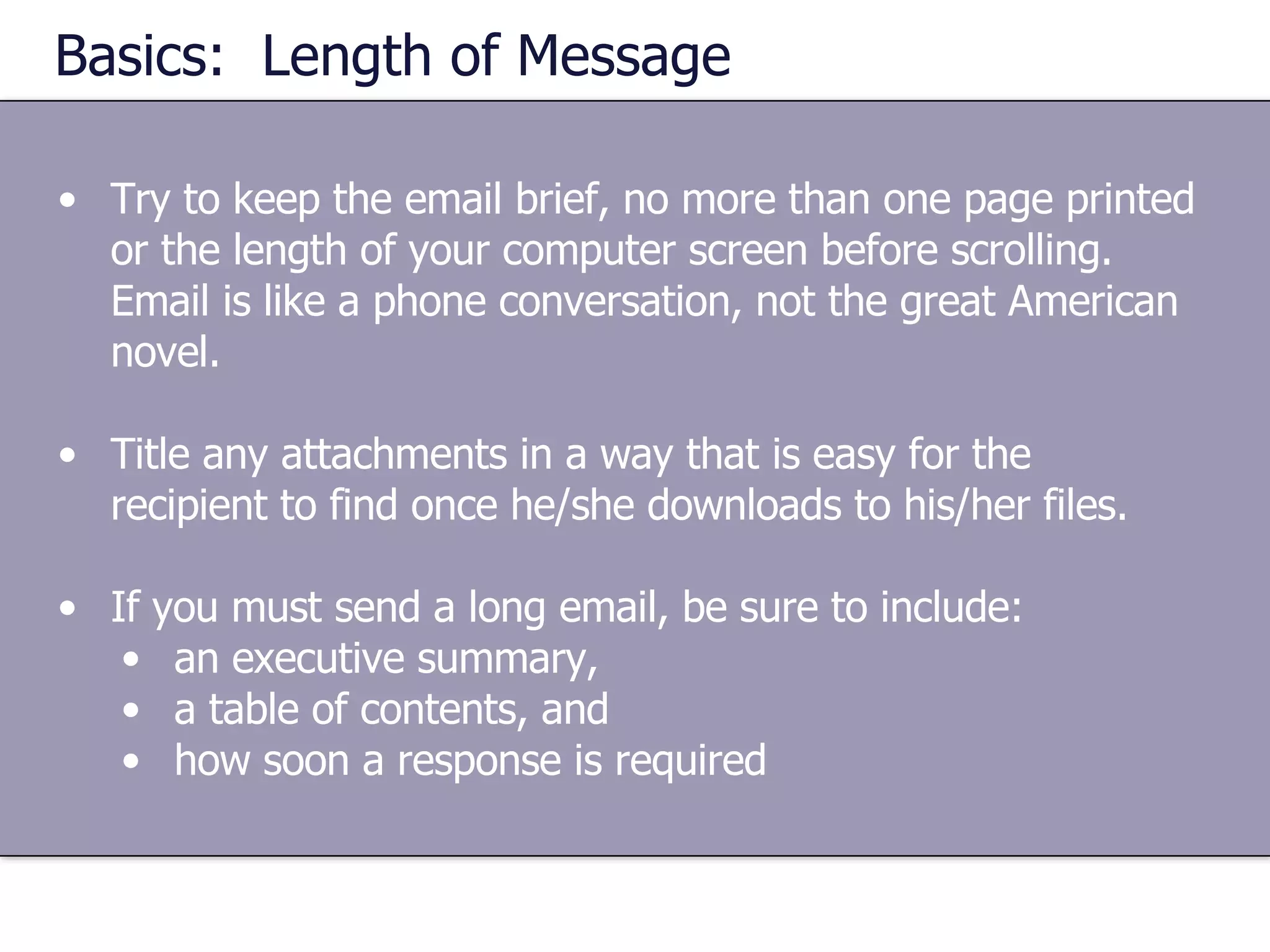 Basics:  Length of Message Try to keep the email brief, no more than one page printed or the length of your computer screen before scrolling.  Email is like a phone conversation, not the great American novel. Title any attachments in a way that is easy for the recipient to find once he/she downloads to his/her files. If you must send a long email, be sure to include: an executive summary,  a table of contents, and  how soon a response is required 